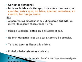 Conector temporal :  Indican la idea de tiempo. Los más comunes son:  cuando, antes que, no bien, apenas, mientras, en cuanto, tan luego como. Ej.:  Al parecer, los dinosaurios se extinguieron  cuando  un meteorito gigante chocó con la Tierra.  Pásame la panera,  antes que  se acabe el pan.  No bien Margarita llegó a su casa, comenzó a estudiar.  Te llamo  apenas  llegue a la oficina . El chef silbaba  mientras  cocinaba .  En cuanto  supo la noticia, llamó a su casa para averiguar qué pasaba. Los cocodrilos se arrojaron al río  tan luego como  vieron sus presas.  