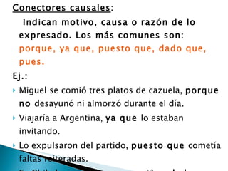 Conectores causales :  Indican motivo, causa o razón de lo expresado. Los más comunes son:  porque, ya que, puesto que, dado que, pues.  Ej.:  Miguel se comió tres platos de cazuela,  porque no  desayunó ni almorzó durante el día .  Viajaría a Argentina,  ya que  lo estaban invitando.  Lo expulsaron del partido,  puesto que  cometía faltas reiteradas.  En Chile hay cada vez menos niños,  dado que  descendió la tasa de natalidad .  Lo sacaron del equipo,  pues  jugaba mal  