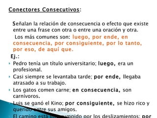 Conectores Consecutivos : S eñalan la relación de consecuencia o efecto que existe entre una frase con otra o entre una oración y otra. Los más comunes son :  luego, por ende, en consecuencia, por consiguiente, por lo tanto, por eso, de aquí que. Ej.:  Pedro tenía un título universitario;  luego,  era un profesional.  Casi siempre se levantaba tarde;  por ende,  llegaba atrasado a su trabajo.  Los gatos comen carne;  en consecuencia,  son carnívoros .  Luis se ganó el Kino;  por consiguiente,  se hizo rico y querido entre sus amigos.  El camino está interrumpido por los deslizamientos;  por lo tanto,  no podemos llegar hasta Corra l.  No estudiaba casi nunca;  por eso  le fue mal en los exámenes.  Cuando niño, sus padres le regalaban libros;  de ahí que  le gustara la lectura.  