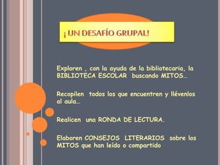 Exploren , con la ayuda de la bibliotecaria, la 
BIBLIOTECA ESCOLAR buscando MITOS… 
Recopilen todos los que encuentren y llévenlos 
al aula… 
Realicen una RONDA DE LECTURA. 
Elaboren CONSEJOS LITERARIOS sobre los 
MITOS que han leído o compartido 
 