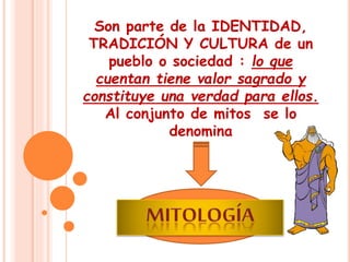Son parte de la IDENTIDAD, 
TRADICIÓN Y CULTURA de un 
pueblo o sociedad : lo que 
cuentan tiene valor sagrado y 
constituye una verdad para ellos. 
Al conjunto de mitos se lo 
denomina 
 
