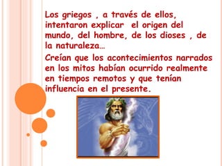 Los griegos , a través de ellos, 
intentaron explicar el origen del 
mundo, del hombre, de los dioses , de 
la naturaleza… 
Creían que los acontecimientos narrados 
en los mitos habían ocurrido realmente 
en tiempos remotos y que tenían 
influencia en el presente. 
 
