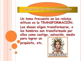 Un tema frecuente en los relatos 
míticos es la TRANSFORMACIÓN. 
Los dioses eligen transformarse, o 
los hombres son transformado por 
ellos como castigo, salvación, medio 
para lograr un 
propósito, etc. 
 