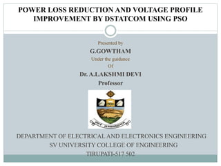 POWER LOSS REDUCTION AND VOLTAGE PROFILE
IMPROVEMENT BY DSTATCOM USING PSO
Presented by
G.GOWTHAM
Under the guidance
Of
Dr. A.LAKSHMI DEVI
Professor
DEPARTMENT OF ELECTRICAL AND ELECTRONICS ENGINEERING
SV UNIVERSITY COLLEGE OF ENGINEERING
TIRUPATI-517 502
 