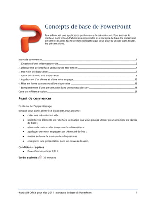 Microsoft Office pour Mac 2011 : concepts de base de PowerPoint 1
Concepts de base de PowerPoint
PowerPoint est une application performante de présentation. Pour en tirer le
meilleur parti, il faut d’abord en comprendre les concepts de base. Ce didacticiel
présente certaines tâches et fonctionnalités que vous pouvez utiliser dans toutes
les présentations.
Avant de commencer....................................................................................................................................................................1
1. Création d’une présentation vide........................................................................................................................................2
2. Découverte de l’interface utilisateur de PowerPoint......................................................................................................4
3. Insertion de diapositives........................................................................................................................................................5
4. Ajout de contenu aux diapositives .....................................................................................................................................8
5. Application d’un thème et d’une mise en page...........................................................................................................12
6. Mise en forme du contenu d’une diapositive ...............................................................................................................15
7. Enregistrement d’une présentation dans un nouveau dossier ...............................................................................18
Carte de référence rapide........................................................................................................................................................21
Avant de commencer
Contenu de l’apprentissage
Lorsque vous aurez achevé ce didacticiel, vous pourrez :
 créer une présentation vide ;
 identifier les éléments de l’interface utilisateur que vous pouvez utiliser pour accomplir les tâches
de base ;
 ajouter du texte et des images sur les diapositives ;
 appliquer une mise en page et un thème pré-définis ;
 mettre en forme le contenu des diapositives ;
 enregistrer une présentation dans un nouveau dossier.
Conditions requises
 PowerPoint pour Mac 2011
Durée estimée : 30 minutes
 