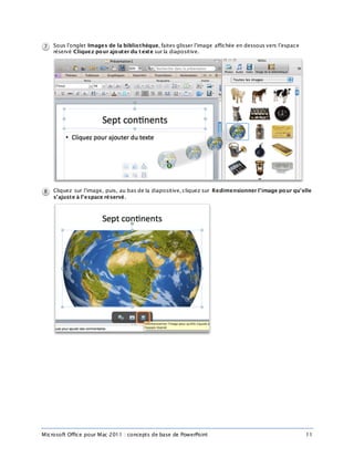 Microsoft Office pour Mac 2011 : concepts de base de PowerPoint 11
Sous l’onglet Images de la bibliothèque, faites glisser l’image affichée en dessous vers l’espace
réservé Cliquez pour ajouter du t exte sur la diapositive.
Cliquez sur l’image, puis, au bas de la diapositive, cliquez sur Redimensionner l’image pour qu’elle
s’ajuste à l’espace réservé.
 