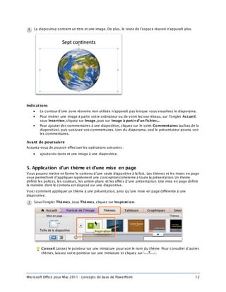 Microsoft Office pour Mac 2011 : concepts de base de PowerPoint 12
La diapositive contient un titre et une image. De plus, le texte de l’espace réservé n’apparaît plus.
Indications
 Le contour d’une zone réservée non utilisée n’apparaît pas lorsque vous visualisez le diaporama.
 Pour insérer une image à partir votre ordinateur ou de votre lecteur réseau, sur l’onglet Accueil,
sous Insert ion, cliquez sur Image, puis sur Image à part ir d’un fichier....
 Pour ajouter des commentaires à une diapositive, cliquez sur le volet Commentaires (au bas de la
diapositive), puis saisissez vos commentaires. Lors du diaporama, seul le présentateur pourra voir
les commentaires.
Avant de poursuivre
Assurez-vous de pouvoir effectuer les opérations suivantes :
 ajouter du texte et une image à une diapositive.
5. Application d’un thème et d’une mise en page
Vous pouvez mettre en forme le contenu d’une seule diapositive à la fois. Les thèmes et les mises en page
vous permettent d’appliquer rapidement une conception cohérente à toute la présentation. Un thème
définit les polices, les couleurs, les arrière-plans et les effets d’une présentation. Une mise en page définit
la manière dont le contenu est disposé sur une diapositive.
Voici comment appliquer un thème à une présentation, ainsi qu’une mise en page différente à une
diapositive.
Sous l’onglet Thèmes, sous Thèmes, cliquez sur Inspirat ion.
Conseil Laissez le pointeur sur une miniature pour voir le nom du thème. Pour consulter d’autres
thèmes, laissez votre pointeur sur une miniature et cliquez sur .
 