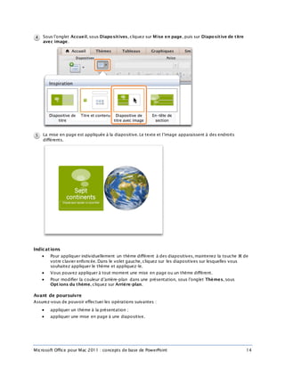 Microsoft Office pour Mac 2011 : concepts de base de PowerPoint 14
Sous l’onglet Accueil, sous Diapositives, cliquez sur Mise en page, puis sur Diapositive de titre
avec image.
La mise en page est appliquée à la diapositive. Le texte et l’image apparaissent à des endroits
différents.
Indications
 Pour appliquer individuellement un thème différent à des diapositives, maintenez la touche  de
votre clavier enfoncée. Dans le volet gauche, cliquez sur les diapositives sur lesquelles vous
souhaitez appliquer le thème et appliquez-le.
 Vous pouvez appliquer à tout moment une mise en page ou un thème différent.
 Pour modifier la couleur d’arrière-plan dans une présentation, sous l’onglet Thèmes, sous
Opt ions du thème, cliquez sur Arrière-plan.
Avant de poursuivre
Assurez-vous de pouvoir effectuer les opérations suivantes :
 appliquer un thème à la présentation ;
 appliquer une mise en page à une diapositive.
 