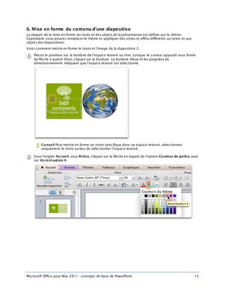 Microsoft Office pour Mac 2011 : concepts de base de PowerPoint 15
6. Mise en forme du contenu d’une diapositive
La plupart de la mise en forme du texte et des objets de la présentation est définie par le thème.
Cependant, vous pouvez remplacer le thème et appliquer des styles et effets différents au texte et aux
objets des diapositives.
Voici comment mettre en forme le texte et l’image de la diapositive 2.
Placez le pointeur sur la bordure de l’espace réservé au titre. Lorsque le curseur apparaît sous forme
de flèche à quatre têtes, cliquez sur la bordure. La bordure bleue et les poignées de
dimensionnement indiquent que l’espace réservé est sélectionné.
Conseil Pour mettre en forme un texte spécifique dans un espace réservé, sélectionnez
uniquement le texte au lieu de sélectionner l’espace réservé.
Sous l’onglet Accueil, sous Police, cliquez sur la flèche en regard de l’option Couleur de police, puis
sur Accentuation 4.
 