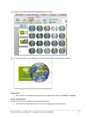 Microsoft Office pour Mac 2011 : concepts de base de PowerPoint 17
Cliquez sur l’onglet Format de l’image, Filt res, puis Verre.
La nouvelle couleur a été appliquée au titre et le nouveau filtre a été appliqué à l’image.
Indications
 Pour annuler des modifications apportées à une diapositive, cliquez sur Édit ion > Annuler.
Avant de poursuivre
Assurez-vous de pouvoir effectuer les opérations suivantes :
 sélectionner et mettre en forme un texte et une image pour une diapositive.
 