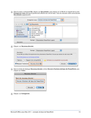 Microsoft Office pour Mac 2011 : concepts de base de PowerPoint 19
Dans le menu contextuel Où, cliquez sur Documents, puis cliquez sur la flèche en regard de la zone
Enregistrer sous afin que la pointe de la flèche soit vers le haut. Tous les dossiers dans votre dossier
Documents apparaissent.
Cliquez sur Nouveau dossier.
Dans la boîte de dialogue Nouveau dossier, entrez Dossier d’actions de base de PowerPoint, puis
cliquez sur Créer.
Cliquez sur Enregistrer.
 