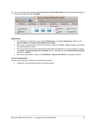 Microsoft Office pour Mac 2011 : concepts de base de PowerPoint 20
Le nom du fichier (par exemple, Act ions de base de PowerPoint.pptx) de la présentation apparaît au-
dessus de la barre d’outils St andard.
Indications
 Pour démarrer le diaporama, sous l’onglet Diaporama, sous Lire le diaporama, cliquez sur À
part ir du début ou À part ir de la diapositive actuelle.
 Pour ouvrir une présentation ouverte récemment, cliquez sur Fichier > Ouvrir récent, puis cliquez
sur la présentation à ouvrir.
 Pour voir la liste de toutes les présentations PowerPoint enregistrées sur votre ordinateur, cliquez
sur Fichier > Nouveau à part ir d’un modèle. Dans le volet gauche, dans Présent ations récentes,
cliquez sur Toutes.
 Pour quitter PowerPoint, cliquez sur PowerPoint > Quitter PowerPoint ou appuyez sur +Q.
Avant de poursuivre
Assurez-vous de pouvoir effectuer les opérations suivantes :
 enregistrer une présentation dans un nouveau dossier.
 
