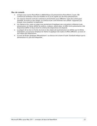 Microsoft Office pour Mac 2011 : concepts de base de PowerPoint 22
Plus de conseils
 Lorsque vous ouvrez PowerPoint, la Bibliothèque de présentations PowerPoint s’ouvre. Elle
contient de nombreux choix de modèles et un accès rapide aux récentes présentations.
 Les espaces réservés sont des conteneurs pré-formatés pour différents types de contenu (par
exemple, du texte ou une image). Le contour d’une zone réservée non utilisée n’apparaît pas
lorsque vous visualisez le diaporama.
 Les thèmes et les mises en page vous permettent d’appliquer une conception cohérente à une
présentation. Un thème définit les polices, couleurs, arrière-plans et effets de la présentation. Une
disposition définit la façon dont le contenu des diapositives est disposé.
 La plupart de la mise en forme du texte et des objets de la présentation est définie par le thème.
Cependant, vous pouvez remplacer le thème et appliquer des styles et effets différents au texte et
aux objets des diapositives.
 Le nom de fichier générique (Présentation1) au-dessus de la barre d’outils Standard indique que la
présentation n’a pas été enregistrée.
 