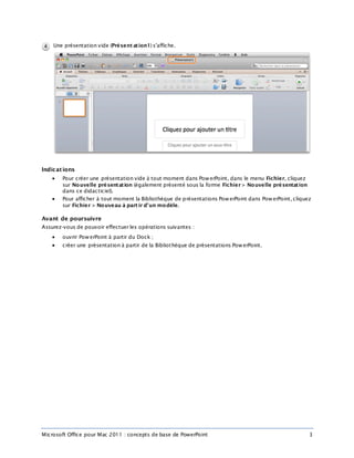 Microsoft Office pour Mac 2011 : concepts de base de PowerPoint 3
Une présentation vide (Présent ation1) s’affiche.
Indications
 Pour créer une présentation vide à tout moment dans PowerPoint, dans le menu Fichier, cliquez
sur Nouvelle présentation (également présenté sous la forme Fichier > Nouvelle présentation
dans ce didacticiel).
 Pour afficher à tout moment la Bibliothèque de présentations PowerPoint dans PowerPoint, cliquez
sur Fichier > Nouveau à part ir d’un modèle.
Avant de poursuivre
Assurez-vous de pouvoir effectuer les opérations suivantes :
 ouvrir PowerPoint à partir du Dock ;
 créer une présentation à partir de la Bibliothèque de présentations PowerPoint.
 