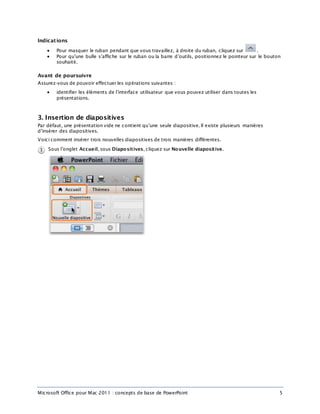 Microsoft Office pour Mac 2011 : concepts de base de PowerPoint 5
Indications
 Pour masquer le ruban pendant que vous travaillez, à droite du ruban, cliquez sur .
 Pour qu’une bulle s’affiche sur le ruban ou la barre d’outils, positionnez le pointeur sur le bouton
souhaité.
Avant de poursuivre
Assurez-vous de pouvoir effectuer les opérations suivantes :
 identifier les éléments de l’interface utilisateur que vous pouvez utiliser dans toutes les
présentations.
3. Insertion de diapositives
Par défaut, une présentation vide ne contient qu’une seule diapositive. Il existe plusieurs manières
d’insérer des diapositives.
Voici comment insérer trois nouvelles diapositives de trois manières différentes.
Sous l’onglet Accueil, sous Diapositives, cliquez sur Nouvelle diapositive.
 