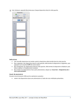 Microsoft Office pour Mac 2011 : concepts de base de PowerPoint 7
Une miniature apparaît désormais pour chaque diapositive dans le volet gauche.
Indications
 Une nouvelle diapositive est insérée après la diapositive sélectionnée dans le volet gauche.
 Pour supprimer une diapositive dans le volet gauche, sélectionnez la diapositive à supprimer, puis
appuyez sur la touche SUPPR de votre clavier.
 Pour réorganiser les diapositives dans le volet gauche, sélectionnez la diapositive à déplacer, puis
faites-la glisser à l’emplacement souhaité.
 Pour insérer les diapositives d’une autre présentation, cliquez sur Insert ion > Diapositives de >
Aut re présentation.
Avant de poursuivre
Assurez-vous de pouvoir effectuer les opérations suivantes :
 insérer des diapositives dans une présentation à l’aide des trois méthodes présentées.
 