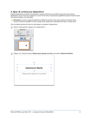 Microsoft Office pour Mac 2011 : concepts de base de PowerPoint 8
4. Ajout de contenu aux diapositives
Chaque diapositive contient un ou plusieurs espaces réservés qui facilitent l’ajout de texte dans la
diapositive. Vous n’avez qu’à cliquer et à saisir votre texte. Vous pouvez également ajouter d’autres types
de contenu (images, par exemple).
Remarque La mise en page de diapositive définit la position et le type d’espaces réservés. Nous
verrons comment modifier la mise en page d’une diapositive ultérieurement dans ce didacticiel.
Voici comment ajouter du texte et une image sur plusieurs diapositives.
Dans le volet gauche, cliquez sur la diapositive 1.
Cliquez sur l’espace réservé Cliquez pour ajouter un t itre, puis entrez Advent ure Works.
 