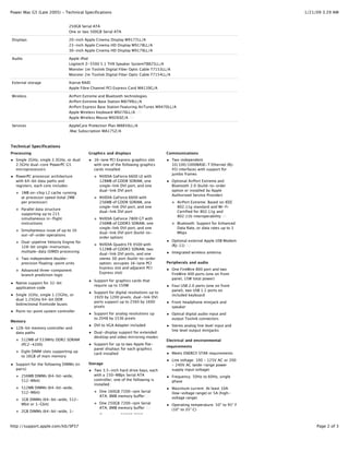Power Mac G5 (Late 2005) - Technical Specifications                                                                           1/21/09 3:29 AM


                               250GB Serial ATA
                               One or two 500GB Serial ATA

Displays                       20-inch Apple Cinema Display M9177LL/A
                               23-inch Apple Cinema HD Display M9178LL/A
                               30-inch Apple Cinema HD Display M9179LL/A

Audio                          Apple iPod
                               Logitech Z-5500 5.1 THX Speaker SystemTB825LL/A
                               Monster 1m Toslink Digital Fiber Optic Cable T7153LL/A
                               Monster 2m Toslink Digital Fiber Optic Cable T7154LL/A

External storage               Xserve RAID
                               Apple Fibre Channel PCI Express Card MA139G/A

Wireless                       AirPort Extreme and Bluetooth technologies
                               AirPort Extreme Base Station M8799LL/A
                               AirPort Express Base Station Featuring AirTunes M9470LL/A
                               Apple Wireless Keyboard M9270LL/A (3)
                               Apple Wireless Mouse M9269Z/A (3)

Services                       AppleCare Protection Plan M8850LL/A
                               .Mac Subscription MA175Z/A



Technical Specifications
Processing                               Graphics and displays                      Communications
  Single 2GHz, single 2.3GHz, or dual       16-lane PCI Express graphics slot           Two independent
  2.5GHz dual-core PowerPC G5               with one of the following graphics          10/100/1000BASE-T Ethernet (RJ-
  microprocessors                           cards installed:                            45) interfaces with support for
                                                                                        jumbo frames
  PowerPC processor architecture               NVIDIA GeForce 6600 LE with
  with 64-bit data paths and                   128MB of GDDR SDRAM, one                 Optional AirPort Extreme and
  registers; each core includes:               single-link DVI port, and one            Bluetooth 2.0 (build-to-order
                                               dual-link DVI port                       option or installed by Apple
     1MB on-chip L2 cache running
                                                                                        Authorized Service Provider)
     at processor speed (total 2MB             NVIDIA GeForce 6600 with
     per processor)                            256MB of GDDR SDRAM, one                    AirPort Extreme: Based on IEEE
                                               single-link DVI port, and one               802.11g standard and Wi-Fi
     Parallel data structure
                                               dual-link DVI port                          Certified for 802.11g and
     supporting up to 215
                                                                                           802.11b interoperability (4)
     simultaneous in-flight                    NVIDIA GeForce 7800 GT with
     instructions                              256MB of GDDR3 SDRAM, one                   Bluetooth: Support for Enhanced
                                               single-link DVI port, and one               Data Rate, or data rates up to 3
     Simultaneous issue of up to 10
                                               dual-link DVI port (build-to-               Mbps
     out-of-order operations
                                               order option)
     Dual-pipeline Velocity Engine for                                                  Optional external Apple USB Modem
                                               NVIDIA Quadro FX 4500 with               (RJ-11) (5)
     128-bit single-instruction,
                                               512MB of GDDR3 SDRAM, two
     multiple-data (SIMD) processing                                                    Integrated wireless antenna
                                               dual-link DVI ports, and one
     Two independent double-                   stereo 3D port (build-to-order
     precision floating-point units            option; occupies 16-lane PCI         Peripherals and audio
                                               Express slot and adjacent PCI            One FireWire 800 port and two
     Advanced three-component
                                               Express slot)                            FireWire 400 ports (one on front
     branch prediction logic
                                                                                        panel, 15W total power)
                                            Support for graphics cards that
  Native support for 32-bit
                                            require up to 150W                          Four USB 2.0 ports (one on front
  application code
                                                                                        panel), two USB 1.1 ports on
                                            Support for digital resolutions up to
  Single 1GHz, single 1.15GHz, or                                                       included keyboard
                                            1920 by 1200 pixels; dual-link DVI
  dual 1.25GHz 64-bit DDR
                                            ports support up to 2560 by 1600            Front headphone minijack and
  bidirectional frontside buses
                                            pixels                                      speaker
  Point-to-point system controller
                                            Support for analog resolutions up           Optical digital audio input and
                                            to 2048 by 1536 pixels                      output Toslink connectors
Memory
                                            DVI to VGA Adapter included                 Stereo analog line level input and
  128-bit memory controller and
                                                                                        line level output minijacks
  data paths                                Dual-display support for extended
                                            desktop and video mirroring modes
     512MB of 533MHz DDR2 SDRAM                                                     Electrical and environmental
     (PC2-4200)                             Support for up to two Apple flat-
                                                                                    requirements
                                            panel displays for each graphics
     Eight DIMM slots supporting up                                                     Meets ENERGY STAR requirements
                                            card installed
     to 16GB of main memory
                                                                                        Line voltage: 100 - 125V AC or 200
  Support for the following DIMMs (in    Storage                                        - 240V AC (wide-range power
  pairs):                                   Two 3.5-inch hard drive bays, each          supply input voltage)
     256MB DIMMs (64-bit-wide,              with a 150-MBps Serial ATA                  Frequency: 50Hz to 60Hz, single
     512-Mbit)                              controller; one of the following is         phase
                                            installed:
     512MB DIMMs (64-bit-wide,                                                          Maximum current: At least 10A
     512-Mbit)                                 One 160GB 7200-rpm Serial                (low-voltage range) or 5A (high-
                                               ATA; 8MB memory buffer(1)                voltage range)
     1GB DIMMs (64-bit-wide, 512-
     Mbit or 1-Gbit)                           One 250GB 7200-rpm Serial                Operating temperature: 50° to 95° F
                                               ATA; 8MB memory buffer (1)               (10° to 35° C)
     2GB DIMMs (64-bit-wide, 1-
     Gbit)                                     One or two 500GB 7200-rpm


http://support.apple.com/kb/SP37                                                                                                   Page 2 of 3
 
