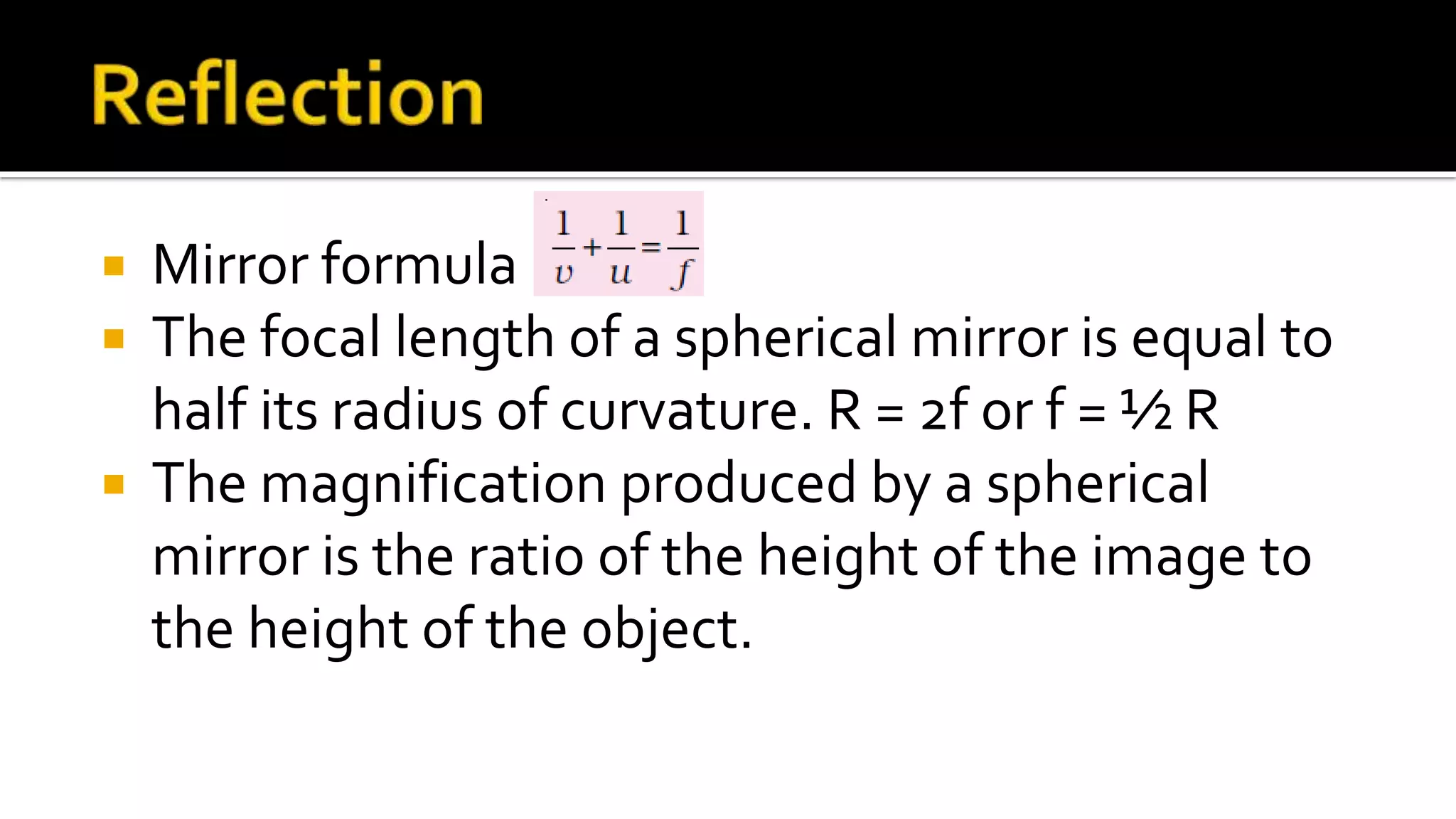  Mirror formula
The focal length of a spherical mirror is equal to
half its radius of curvature. R = 2f or f = ½ R
The magnification produced by a spherical
mirror is the ratio of the height of the image to
the height of the object.
