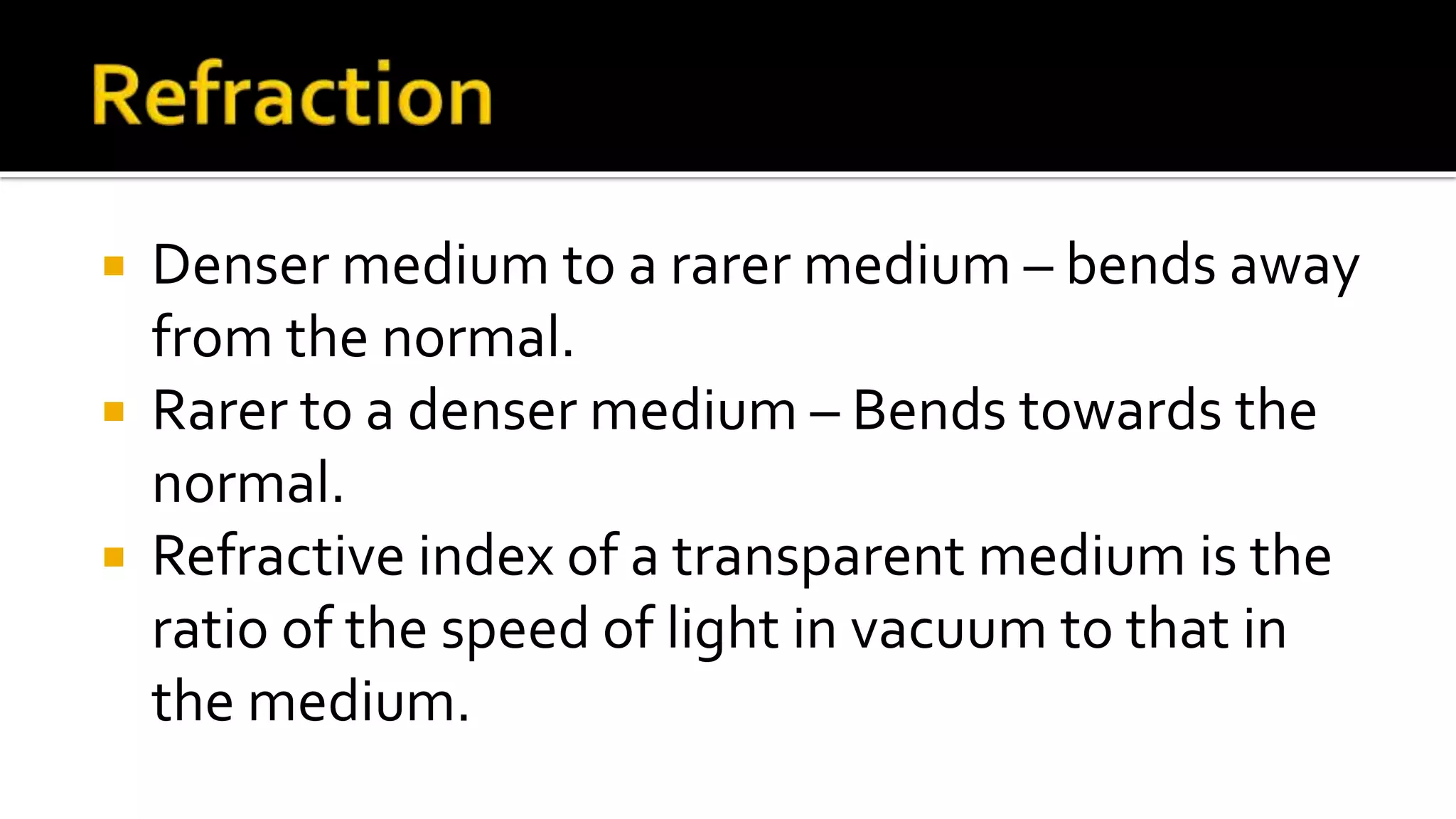  Denser medium to a rarer medium – bends away
from the normal.
Rarer to a denser medium – Bends towards the
normal.
Refractive index of a transparent medium is the
ratio of the speed of light in vacuum to that in
the medium.