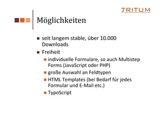 Möglichkeiten

 seit langem stable, über 10.000
 Downloads
 Freiheit
   individuelle Formulare, so auch Multistep
   Forms (JavaScript oder PHP)
   große Auswahl an Feldtypen
   HTML Templates (bei Bedarf für jedes
   Formular und E-Mail etc.)
   TypoScript
 
