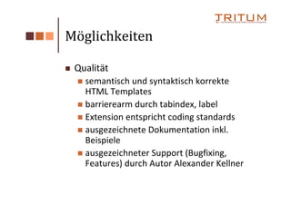 Möglichkeiten

 Qualität
   semantisch und syntaktisch korrekte
   HTML Templates
   barrierearm durch tabindex, label
   Extension entspricht coding standards
   ausgezeichnete Dokumentation inkl.
   Beispiele
   ausgezeichneter Support (Bugfixing,
   Features) durch Autor Alexander Kellner
 