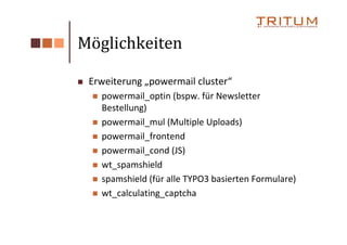 Möglichkeiten

 Erweiterung „powermail cluster“
   powermail_optin (bspw. für Newsletter
   Bestellung)
   powermail_mul (Multiple Uploads)
   powermail_frontend
   powermail_cond (JS)
   wt_spamshield
   spamshield (für alle TYPO3 basierten Formulare)
   wt_calculating_captcha
 