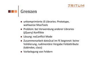 Grenzen

 unkomprimierte JS Libraries: Prototype,
 wahlweise MooTools
 Problem: bei Verwendung anderer Libraries
 (jQuery) Konflikte
 Lösung: noConflict Mode
 Zusammenarbeit date2cal im FE begrenzt: keine
 Validierung, rudimentäre Vergabe Feldattribute
 (tabindex, class)
 Vorbelegung von Feldern
 