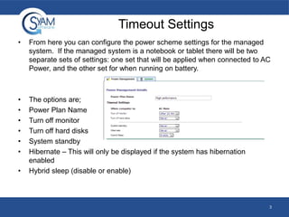 Timeout Settings
•

From here you can configure the power scheme settings for the managed
system. If the managed system is a notebook or tablet there will be two
separate sets of settings: one set that will be applied when connected to AC
Power, and the other set for when running on battery.

•
•
•
•
•
•

The options are;
Power Plan Name
Turn off monitor
Turn off hard disks
System standby
Hibernate – This will only be displayed if the system has hibernation
enabled
Hybrid sleep (disable or enable)

•

3

 