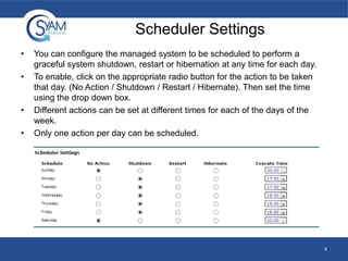 Scheduler Settings
•
•

•
•

You can configure the managed system to be scheduled to perform a
graceful system shutdown, restart or hibernation at any time for each day.
To enable, click on the appropriate radio button for the action to be taken
that day. (No Action / Shutdown / Restart / Hibernate). Then set the time
using the drop down box.
Different actions can be set at different times for each of the days of the
week.
Only one action per day can be scheduled.

4

 