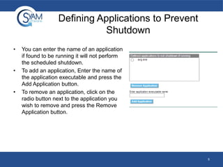 Defining Applications to Prevent
Shutdown
•

•

•

You can enter the name of an application
if found to be running it will not perform
the scheduled shutdown.
To add an application, Enter the name of
the application executable and press the
Add Application button.
To remove an application, click on the
radio button next to the application you
wish to remove and press the Remove
Application button.

5

 