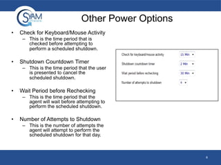 Other Power Options
•

Check for Keyboard/Mouse Activity
– This is the time period that is
checked before attempting to
perform a scheduled shutdown.

•

Shutdown Countdown Timer
– This is the time period that the user
is presented to cancel the
scheduled shutdown.

•

Wait Period before Rechecking
– This is the time period that the
agent will wait before attempting to
perform the scheduled shutdown.

•

Number of Attempts to Shutdown
– This is the number of attempts the
agent will attempt to perform the
scheduled shutdown for that day.

6

 