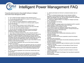 Intelligent Power Management FAQ
Frequently Asked Questions About SyAM Software’s Intelligent
Automated Power Management (IAPM)
•
•

•
•
•
•
•
•

•
•

•
•

•
•

Q – Can I program the power schedule for many machines at once ?
A – Yes, you can set a power schedule for a group of up to 300 machines at a
time using the Management Utility.
Q – Can I program the schedule differently for a selected machine ?
A – Yes, you can set a power schedule for an individual system using the
System Area Manager.
Q – Can I program different shutdown times for different days ?
A – Yes, you can set a different power schedule for each day of the week.
Q – Can the user cancel the scheduled shutdown ?
A – Yes, you can set a countdown time where the user can cancel the
scheduled shutdown. The software then waits a period of time before
rechecking to shutdown the system again.
Q – Can I stop a scheduled shutdown if the user is using the computer ?
A – Before starting a scheduled shutdown the software checks for user activity,
either there is a defined application running and/or the user has used the
keyboard or mouse for a period of time the scheduled shutdown will not occur.
The software will wait until the application has been closed and/or the user has
not had any activity for the defined period of time, and at this stage the
shutdown counter will occur, so even if there is a user in front of the PC at that
time they can still cancel the shutdown.
Q – If a user leaves an application open such as Word does the software
shutdown the computer ?
A – Yes, it will shutdown the system if the applications left open are not defined
applications in the power management settings. By setting critical applications
that if running don’t shutdown in the defined applications setting the software
will not start a scheduled shutdown if any of those defined applications are
running.
Q – If a user leaves an application such as Word with unsaved data do they
lose their data ?
A – No, as long as they have auto save configured at 10 minutes (Default
settings) the auto save will save their unsaved data. The next time they open
up Word they will see an auto recover link to the unsaved document.

•
•

•
•
•
•
•
•
•
•
•

•
•
•
•
•
•
•
•

•
•
•

Q – Will the administrator be informed if a scheduled shutdown does not
occur ?
A – Yes, if a scheduled shutdown does not occur because a defined
application or user cancels the shutdown a Power Event is written to the
System Area Manager Event Log. The event detail will state which application
was running or if the user cancelled the shutdown.
Q – What are the different settings I can configure for intelligent automated
power management ?
A – You can configure the following;
Scheduler Settings
You can configure the managed system to be scheduled to perform a graceful
system shutdown or restart at any time for each of the days.
Defined Applications not to shutdown if running
You can enter the name of an application process name, if found to be
running it will not perform the scheduled shutdown. Examples Winword.exe
(Microsoft Word), Excel.exe (Microsoft Excel),
QBW32.exe (QuickBooks)
Check for Keyboard/Mouse Activity
This is the time period that is checked before attempting to perform a
scheduled shutdown.
Shutdown Countdown Timer
This is the time period that the user is presented to cancel the scheduled
shutdown.
Wait Period before Rechecking
This is the time period that the agent will wait before attempting to perform the
scheduled shutdown.
Number of Attempts to Shutdown
This is the number of attempts the agent will attempt to perform the scheduled
shutdown for that day.
- If the User cancels the shutdown on the last attempt a Power Event will
be recorded in the
System Area Manager event log stating the username that cancelled the
shutdown.
- If a Defined Application is running and cancels the shutdown on the last
attempt a Power Event
will be recorded in the System Area Manager Event log stating the application
that was running
that cancelled the shutdown.

9

 