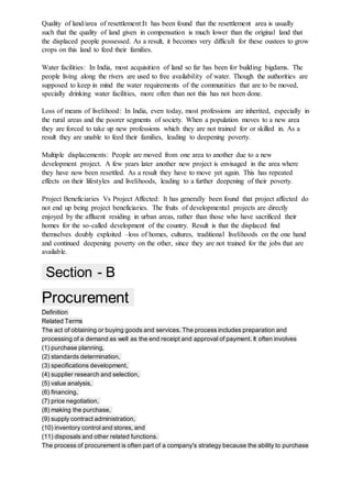 Quality of land/area of resettlement:It has been found that the resettlement area is usually
such that the quality of land given in compensation is much lower than the original land that
the displaced people possessed. As a result, it becomes very difficult for these oustees to grow
crops on this land to feed their families.
Water facilities: In India, most acquisition of land so far has been for building bigdams. The
people living along the rivers are used to free availability of water. Though the authorities are
supposed to keep in mind the water requirements of the communities that are to be moved,
specially drinking water facilities, more often than not this has not been done.
Loss of means of livelihood: In India, even today, most professions are inherited, especially in
the rural areas and the poorer segments of society. When a population moves to a new area
they are forced to take up new professions which they are not trained for or skilled in. As a
result they are unable to feed their families, leading to deepening poverty.
Multiple displacements: People are moved from one area to another due to a new
development project. A few years later another new project is envisaged in the area where
they have now been resettled. As a result they have to move yet again. This has repeated
effects on their lifestyles and livelihoods, leading to a further deepening of their poverty.
Project Beneficiaries Vs Project Affected: It has generally been found that project affected do
not end up being project beneficiaries. The fruits of developmental projects are directly
enjoyed by the affluent residing in urban areas, rather than those who have sacrificed their
homes for the so-called development of the country. Result is that the displaced find
themselves doubly exploited –loss of homes, cultures, traditional livelihoods on the one hand
and continued deepening poverty on the other, since they are not trained for the jobs that are
available.
Section - B
Procurement
Definition
Related Terms
The act of obtaining or buying goods and services. The process includes preparation and
processing of a demand as well as the end receipt and approval of payment. It often involves
(1) purchase planning,
(2) standards determination,
(3) specifications development,
(4) supplier research and selection,
(5) value analysis,
(6) financing,
(7) price negotiation,
(8) making the purchase,
(9) supply contract administration,
(10) inventory control and stores, and
(11) disposals and other related functions.
The process of procurement is often part of a company's strategy because the ability to purchase
 