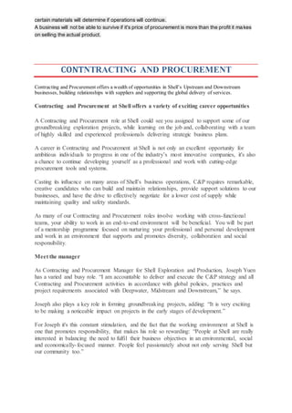 certain materials will determine if operations will continue.
A business will not be able to survive if it's price of procurement is more than the profit it makes
on selling the actual product.
CONTNTRACTING AND PROCUREMENT
Contracting and Procurement offers a wealth of opportunities in Shell’s Upstream and Downstream
businesses, building relationships with suppliers and supporting the global delivery of services.
Contracting and Procurement at Shell offers a variety of exciting career opportunities
A Contracting and Procurement role at Shell could see you assigned to support some of our
groundbreaking exploration projects, while learning on the job and, collaborating with a team
of highly skilled and experienced professionals delivering strategic business plans.
A career in Contracting and Procurement at Shell is not only an excellent opportunity for
ambitious individuals to progress in one of the industry’s most innovative companies, it's also
a chance to continue developing yourself as a professional and work with cutting-edge
procurement tools and systems.
Casting its influence on many areas of Shell’s business operations, C&P requires remarkable,
creative candidates who can build and maintain relationships, provide support solutions to our
businesses, and have the drive to effectively negotiate for a lower cost of supply while
maintaining quality and safety standards.
As many of our Contracting and Procurement roles involve working with cross-functional
teams, your ability to work in an end-to-end environment will be beneficial. You will be part
of a mentorship programme focused on nurturing your professional and personal development
and work in an environment that supports and promotes diversity, collaboration and social
responsibility.
Meet the manager
As Contracting and Procurement Manager for Shell Exploration and Production, Joseph Yuen
has a varied and busy role. “I am accountable to deliver and execute the C&P strategy and all
Contracting and Procurement activities in accordance with global policies, practices and
project requirements associated with Deepwater, Midstream and Downstream,” he says.
Joseph also plays a key role in forming groundbreaking projects, adding: “It is very exciting
to be making a noticeable impact on projects in the early stages of development.”
For Joseph it's this constant stimulation, and the fact that the working environment at Shell is
one that promotes responsibility, that makes his role so rewarding: “People at Shell are really
interested in balancing the need to fulfil their business objectives in an environmental, social
and economically-focused manner. People feel passionately about not only serving Shell but
our community too.”
 