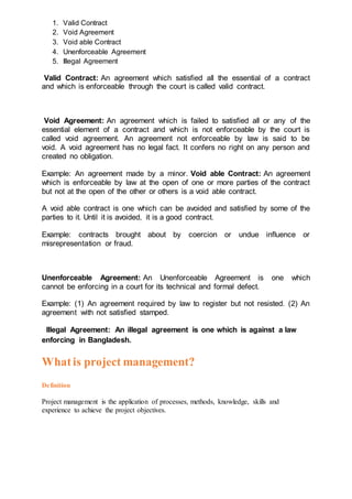 1. Valid Contract
2. Void Agreement
3. Void able Contract
4. Unenforceable Agreement
5. Illegal Agreement
Valid Contract: An agreement which satisfied all the essential of a contract
and which is enforceable through the court is called valid contract.
Void Agreement: An agreement which is failed to satisfied all or any of the
essential element of a contract and which is not enforceable by the court is
called void agreement. An agreement not enforceable by law is said to be
void. A void agreement has no legal fact. It confers no right on any person and
created no obligation.
Example: An agreement made by a minor. Void able Contract: An agreement
which is enforceable by law at the open of one or more parties of the contract
but not at the open of the other or others is a void able contract.
A void able contract is one which can be avoided and satisfied by some of the
parties to it. Until it is avoided, it is a good contract.
Example: contracts brought about by coercion or undue influence or
misrepresentation or fraud.
Unenforceable Agreement: An Unenforceable Agreement is one which
cannot be enforcing in a court for its technical and formal defect.
Example: (1) An agreement required by law to register but not resisted. (2) An
agreement with not satisfied stamped.
Illegal Agreement: An illegal agreement is one which is against a law
enforcing in Bangladesh.
Whatis project management?
Definition
Project management is the application of processes, methods, knowledge, skills and
experience to achieve the project objectives.
 