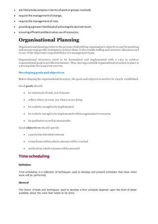  are likelytobe complex intermsof workorgroups involved;
 require the managementof change;
 require the managementof risks.
 providingagreaterlikelihoodof achievingthe desiredresult;
 ensuringefficientandbest value use of resources;
Organisational Planning
Organisational planning refers to the process ofidentifying organization’s objectives and formulating
and monitoring specific strategies to achieve them. It also entails staffing and resource allocation and
is one of the important responsibilities of a management team.
Organizational structures need to be formulated and implemented with a view to achieve
organizational goals in an efficient manner. Thus, having a suitable organizational structure in place is
a prerequisite for long term success.
Developing goals and objectives
Before shaping the organisational structure, the goals and objectives need to be clearly established.
Good goals should:
 be statement ofends, not ofmeans
 reflect what you want, not what you are doing
 be realistic enough to be implemented
 be realistic enough to be implemented within organisation's resources
 be qualitative as well as measurable.
Good objectives should specify:
 a particularintended outcome
 a timeframe within which outcomewill be reached
 methods by which outcomewill be pursued
Time scheduling
Definition
Time scheduling is a collection of techniques used to develop and present schedules that show when
work will be performed.
General
The choice of tools and techniques used to develop a time schedule depends upon the level of detail
available about the work that needs to be done.
 