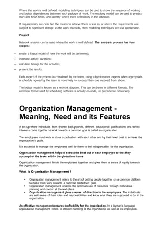 Where the work is well defined, modelling techniques can be used to show the sequence of working
and logical dependencies between each package of work. The resulting model can be used to predict
start and finish times, and identify where there is flexibility in the schedule.
If requirements are clear but the means to achieve them is less so, or where the requirements are
subject to significant change as the work proceeds, then modelling techniques are less appropriate.
Project
Network analysis can be used where the work is well defined. The analysis process has four
stages:
 create a logical model of how the work will be performed;
 estimate activity durations;
 calculate timings for the activities;
 present the results.
Each aspect of the process is considered by the team, using subject-matter experts when appropriate.
A schedule agreed by the team is more likely to succeed than one imposed from above.
The logical model is known as a network diagram. This can be drawn in different formats. The
common format used by scheduling software is activity-on-node, or precedence networking.
Organization Management -
Meaning, Need and its Features
A set-up where individuals from diverse backgrounds, different educational qualifications and varied
interests come together to work towards a common goal is called an organization.
The employees must work in close coordination with each other and try their level best to achieve the
organization’s goals.
It is essential to manage the employees well for them to feel indispensable for the organization.
Organization management helps to extract the best out of each employee so that they
accomplish the tasks within the given time frame.
Organization management binds the employees together and gives them a sense of loyalty towards
the organization.
What is Organization Management ?
 Organization management refers to the art of getting people together on a common platform
to make them work towards a common predefined goal.
 Organization management enables the optimum use of resources through meticulous
planning and control at the workplace.
 Organization management gives a sense of direction to the employees. The individuals
are well aware of their roles and responsibilities and know what they are supposed to do in the
organization.
An effective management ensures profitability for the organization. In a layman’s language
organization management refers to efficient handling of the organization as well as its employees.
 