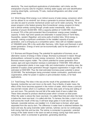 electricity. The most significant applications of photovoltaic cell in India are the
energisation of pump sets for irrigation, drinking water supply and rural electrification
covering street lights, community TV sets, medical refrigerators and other small
power loads.
2.2 Wind Energy Wind energy is an indirect source of solar energy conversion which
can be utilized to run windmill, turn drives a generator to produce electricity. Wind
can also be used to provide mechanical power such as for water pumping. The wind
power program is the fastest growing Non-Conventional energy program [in India]
and is almost entirely coming through private sector investments. India has a
potential of around 48,500 MW. With a capacity addition of 12,800 MW, it contributes
to around 75% of the grid-connected Non-Conventional energy power installed
capacity. In India high wind speeds are obtainable in coastal areas of Tamil Nadu,
Saurashtra, western Rajasthan and some parts of central India. Wind energy is
currently making a significant contribution to the installed capacity of power
generation, and is emerging as a competitive option. India with an installed capacity
of 19564MW ranks fifth in the world after Germany, USA, Spain and Denmark in wind
power generation. Energy of wind can be economically used for the generation of
electrical energy.
2.3 Biomass and Biogas Energy The potential for application of biomass, as an
alternative source of energy in India is large. Biomass is produced in nature through
photosynthesis achieved by solar energy conversion. As the word clearly signifies
Biomass means organic matter. The current potential for power generation from
surplus agro and agro-industrial residues is estimated at 17000 MW. With efficient
power cogeneration plants in new sugar mills and modernization of existing ones, the
potential of surplus power generation through bagasse cogeneration in sugar mills is
estimated at 5000 MW. Thus the total estimated biomass power potential is about
22,000 MW. The technologies being promoted include combustion, gasification and
cogeneration, either for power in captive or grid connected modes, or for heat
applications.
2.4 Tidal Energy The tides in the sea are the result of the gravitational effect of
heavenly bodies like sun and moon on the earth. Due to fluidity of water mass, the
effect of this force becomes apparent in the motion of water, which shows a periodic
rise and fall in levels which is in synthesis with the daily cycle of rising and setting of
sun and moon. This periodic rise and fall of the water level of sea is called tide.
These tides areused to produce electrical power which is known as tidal power.
When the water is above the mean sea level, it is called flood tide and when the level
is below the mean sea level, it is called ebb tide. To harness the tides, a dam is to be
built across the mouth of the bay. It will have large gates in it and also low head
hydraulic reversible turbines are installed in it. A tidal basin is formed, which gets
separated from the sea by dam. The difference in water level is obtained between the
basin and sea. By using reversible water turbines, turbines can be run continuously,
both during high tide and low tide. The turbine is connected to generator, potential
energy of the water stored in the basin as well as energy during high tides used to
run turbine, which is connected to generator, generating electricity.
 