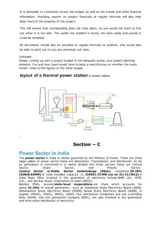 It is advisable to constantly review the budget as well as the trends and other financial
information. Providing reports on project financials at regular intervals will also help
keep track of the progress of the project.
This will ensure that overspending does not take place, as you would not want to find
out when it is too late. The earlier the problem is found, the more easily and quickly it
could be remedied.
All documents should also be provided at regular intervals to auditors, who would also
be able to point out to you any potential cost risks.
Conclusion
Simply coming up with a project budget is not adequate during your project planning
sessions. You and your team would have to keep a watchful eye on whether the costs
remain close to the figures in the initial budget.
layout of a thermal power station is shown below.
.
Section – C
Power Sector in India
The power sector in India is mainly governed by the Ministry of Power. There are three
major pillars of power sector these are Generation, Transmission, and Distribution. As far
as generation is concerned it is mainly divided into three sectors these are Central
Sector, State Sector, and Private Sector.
Central Sector or Public Sector Undertakings (PSUs), constitute 29.78%
(62826.63MW) of total installed capacity i.e, 210951.72 MW (as on 31/12/2012) in
India. Major PSUs involved in the generation of electricity include NHPC Ltd., NTPC
Ltd.,, and Nuclear Power Corporation of India (NPCIL).
Besides PSUs, several state-level corporations are there which accounts for
about 41.10% of overall generation , such as Jharkhand State Electricity Board (JSEB),
Maharashtra State Electricity Board (MSEB), Kerala State Electricity Board (KSEB), in
Gujarat (MGVCL, PGVCL, DGVCL, UGVCL four distribution Companies and one controlling
body GUVNL, and one generation company GSEC), are also involved in the generation
and intra-state distribution of electricity.
 