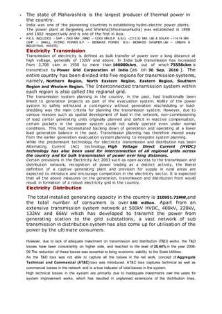  The state of Maharashtra is the largest producer of thermal power in
the country.
 India was one of the pioneering countries in establishing hydro-electric power plants.
The power plant at Darjeeling and Shimsha(Shivanasamudra) was established in 1898
and 1902 respectively and is one of the first in Asia.
 R.E.S. INCLUDES :- SHP – 2900 MW , WIND – 12000 MW,B.P. & B.G. –2313.33 MW, U&I & SOLAR – 114.74 MW
(SHP – SMALL HYDRO POWER, B.P. – BIOMASS POWER, B.G.- BIOMASS GASIFIER, U&I – URBAN &
INDUSTRIAL WASTE)
Electricity Transmission
Transmission of electricity is defined as bulk transfer of power over a long distance at
high voltage, generally of 132kV and above. In India bulk transmission has increased
from 3,708 ckm in 1950 to more than 166000ckm, out of which 75556ckm is
transmitted by Power Grid Corporation of India (as on 30 Sep. 2010 ). The
entire country has been divided into five regions for transmission systems,
namely, Northern Region, North Eastern Region, Eastern Region, Southern
Region and Western Region. The Interconnected transmission system within
each region is also called the regional grid.
The transmission system planning in the country, in the past, had traditionally been
linked to generation projects as part of the evacuation system. Ability of the power
system to safely withstand a contingency without generation rescheduling or load-
shedding was the main criteria for planning the transmission system. However, due to
various reasons such as spatial development of load in the network, non-commissioning
of load center generating units originally planned and deficit in reactive compensation,
certain pockets in the power system could not safely operate even under normal
conditions. This had necessitated backing down of generation and operating at a lower
load generation balance in the past. Transmission planning has therefore moved away
from the earlier generation evacuation system planning to integrate system planning.
While the predominant technology for electricity transmission and distribution has been
Alternating Current (AC) technology, High Voltage Direct Current (HVDC)
technology has also been used for interconnection of all regional grids across
the country and for bulk transmission of power over long distances.
Certain provisions in the Electricity Act 2003 such as open access to the transmission and
distribution network, recognition of power trading as a distinct activity, the liberal
definition of a captive generating plant and provision for supply in rural areas are
expected to introduce and encourage competition in the electricity sector. It is expected
that all the above measures on the generation, transmission and distribution front would
result in formation of a robust electricity grid in the country.
Electricity Distribution
The total installed generating capacity in the country is 210951.72MW,and
the total number of consumers is over 146 million. Apart from an
extensive transmission system network at 500kV HVDC, 400kV, 220kV,
132kV and 66kV which has developed to transmit the power from
generating station to the grid substations, a vast network of sub
transmission in distribution system has also come up for utilisation of the
power by the ultimate consumers.
However, due to lack of adequate investment on transmission and distribution (T&D) works, the T&D
losses have been consistently on higher side, and reached to the level of 28.44% in the year 2008-
09.The reduction of these losses was essential to bring economic viability to the State Utilities.
As the T&D loss was not able to capture all the losses in the net work, concept of Aggregate
Technical and Commercial (AT&C) loss was introduced. AT&C loss captures technical as well as
commercial losses in the network and is a true indicator of total losses in the system.
High technical losses in the system are primarily due to inadequate investments over the years for
system improvement works, which has resulted in unplanned extensions of the distribution lines,
 