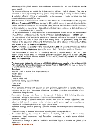 overloading of the system elements like transformers and conductors, and lack of adequate reactive
power support.
The commercial losses are mainly due to low metering efficiency, theft & pilferages. This may be
eliminated by improving metering efficiency, proper energy accounting & auditing and improved billing
& collection efficiency. Fixing of accountability of the personnel / feeder managers may help
considerably in reduction of AT&C loss.
With the initiative of the Government of India and of the States, the Accelerated Power Development
& Reform Programme(APDRP) was launched in 2001. APDRP meant to upgrade the distribution
system, minimize transmission and distribution losses, improve metering and assign responsibility
for the realization of user charges —has not been able to bring down losses to 15% by the end of
2007, as originally targeted in 2000-01.
The APDRP programme is being restructured by the Government of India, so that the desired level of
15% AT&C loss could be achieved by the end of 11th plan.(estimated plan cost – Rs50000 crore)
The main objective of the programme was to bring Aggregate Technical & Commercial (AT&C) losses
below 15% in five years in urban and in high-density areas. The programme, along with other
initiatives of the Government of India and of the States, has led to reduction in the overall AT&C loss
from 38.86% in 2001-02 to 28.44% in 2008-09.
RGGVY, which had a target of providing electricity to 125,000 villages and connecting 23 million
below-poverty-line households across the country by 31 March, has also been faltering.
The Government of India has an ambitious mission of POWER FOR ALL BY 2012. This
mission would require that the installed generation capacity should be at least 200,000
MW by 2012 from the present level of 167278.36MW. Power requirement will double by
2020 to 400,000MW.
The government had earlier planned to add 78,000 MW of power capacity by the end of the 11th
Plan, which the Planning Commission had scaled down to 62,000 MW. This may now be further
curtailed to 58,000 MW (as on Dec’ 2010).
Objectives
 Sufficient power to achieve GDP growth rate of 8%
 Reliable power
 Quality power
 Optimum power cost
 Commercial viability of power industry
 Power for all
Strategies
 Power Generation Strategy with focus on low cost generation, optimization of capacity utilization,
controlling the input cost, optimisation of fuel mix, Technology upgradation and utilization of Non
Conventional energy sources
 Transmission Strategy with focus on development of National Grid including Interstate
connections, Technology upgradation & optimization of transmission cost.
 Distribution strategy to achieve Distribution Reforms with focus on System upgradation, loss
reduction, theft control, consumer service orientation, quality power supply commercialization,
Decentralized distributed generation and supply for rural areas.
 Regulation Strategy aimed at protecting Consumer interests and making the sector commercially
viable.
 Financing Strategy to generate resources for required growth of the power sector.
 Conservation Strategy to optimise the utilization of electricity with focus on Demand Side
management, Load management and Technology upgradation to provide energy efficient
equipment / gadgets.
Communication Strategy for political consensus with media support to enhance the general public
awareness.,
Present Scenario
 