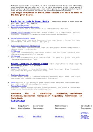 At Present in power sector nearly half i.e., 49.15% is under State electricity Boards, which is followed by
Public Sector Unit’s like NTPC, NHPC, NPCIL etc. The role of private sector is about 19.85%, which is at
present least among the three sectors, but private sector is growing at a far greater pace than any other
sector, the latest advancements in this direction are allotment of UMPP’s to private sector.
The major companies in these three sectors are dealt in detail in
the link given below:
Public Sector Units in Power Sector : Contains major players in public sector like
NTPC , NHPC , NPCIL , DVC , CERC etc.
 Power Finance Corporation
 Central Electricity Regulatory Commission
– Ministry of Power, Govt. of India Formed – 24 July 1998 Head Quarter – New Delhi
Damodar Valley Corporation Head Quarter – Kolkata Founded – July 7, 1948 Chairman – Devendra
Singh Vision – To establish DVC as a mega pithead power producer and distributor…
 Neyveli Lignite Corporation Limited
Type – Public Sector Undertaking, Government Owned Head Quarter – Chennai, Tamil Nadu
Chairman & M.D – A.R. Ansari Employee – 19115(2007)
 Nuclear Power Corporation of India Limited
Type – State Owned Enterprise Founded – Sep’ 1987 Head Quarter – Mumbai, India Chairman &
Managing Director – Dr. S.K.Jain Net…
 NHPC Limited
Type - State Owned Enterprise; Public Limited Founded – 1975 Head Quarter – Faridabad, India
Chairman & Managing Director – S.K. Garg Net…
 NTPC Limited
Type- State Owned Enterprise; Public Limited Founded- Nov 7,1975 Head Quarter- Delhi, India
Chairman & Managing Director- Arup…
Private Company in Power Sector: contains major players in private sector like
Reliance Energy , Suzzlon , TATA Power etc.
 Adani Power
Industry Name: Power – Generation/Distribution House Name: Adani Group Incorporation
Date: 22/08/1996 Management (Adani Power Limited) …
 Tata Power Company Ltd.
Industry Name: Power – Generation/Distribution/Transmission House Name: Tata Group
Incorporation Date: 18/09/1919 Market Cap (Rs Cr.): 33,122(as on…
 Suzlon Conceived in 1995 with just 20 people, Suzlon is now a leading wind power company with:
Over 16,000 people in 25 countries Operations across…
 Reliance Power Limited
Type-Public Company Founded-2007 Head Quarter-Navi Mumbai, India Founder & Chairman-Anil
Ambani Parent- Reliance Anil Dhirubhai Ambani Group The…
Complete List of Generating Companies/Transmission
Companies/Distribution Companies/ Regulatory Commission on
State Basis:
Andra Pradesh
Govt
Regulatory
Commission
Generating
Companies
Transmission
Companies
Distribution
Companies
APERC APGenco APTransco
APEPDCL
APCPDCL
APNPDCL
 