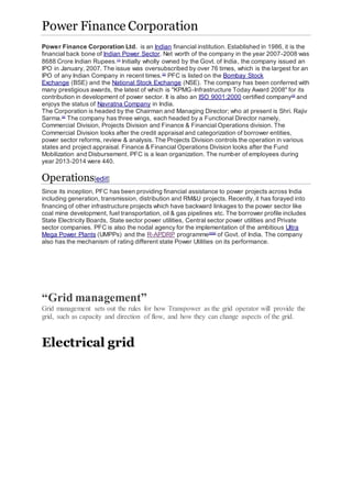 Power Finance Corporation
Power Finance Corporation Ltd. is an Indian financial institution. Established in 1986, it is the
financial back bone of Indian Power Sector. Net worth of the company in the year 2007-2008 was
8688 Crore Indian Rupees.[1]
Initially wholly owned by the Govt. of India, the company issued an
IPO in January, 2007. The issue was oversubscribed by over 76 times, which is the largest for an
IPO of any Indian Company in recent times.[2]
PFC is listed on the Bombay Stock
Exchange (BSE) and the National Stock Exchange (NSE). The company has been conferred with
many prestigious awards, the latest of which is "KPMG-Infrastructure Today Award 2008" for its
contribution in development of power sector. It is also an ISO 9001:2000 certified company[3]
and
enjoys the status of Navratna Company in India.
The Corporation is headed by the Chairman and Managing Director; who at present is Shri. Rajiv
Sarma.[4]
The company has three wings, each headed by a Functional Director namely,
Commercial Division, Projects Division and Finance & Financial Operations division. The
Commercial Division looks after the credit appraisal and categorization of borrower entities,
power sector reforms, review & analysis. The Projects Division controls the operation in various
states and project appraisal. Finance & Financial Operations Division looks after the Fund
Mobilization and Disbursement. PFC is a lean organization. The number of employees during
year 2013-2014 were 440.
Operations[edit]
Since its inception, PFC has been providing financial assistance to power projects across India
including generation, transmission, distribution and RM&U projects. Recently, it has forayed into
financing of other infrastructure projects which have backward linkages to the power sector like
coal mine development, fuel transportation, oil & gas pipelines etc. The borrower profile includes
State Electricity Boards, State sector power utilities, Central sector power utilities and Private
sector companies. PFC is also the nodal agency for the implementation of the ambitious Ultra
Mega Power Plants (UMPPs) and the R-APDRP programme[5][6]
of Govt. of India. The company
also has the mechanism of rating different state Power Utilities on its performance.
“Grid management”
Grid management sets out the rules for how Transpower as the grid operator will provide the
grid, such as capacity and direction of flow, and how they can change aspects of the grid.
Electrical grid
 