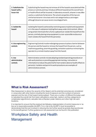 2. Substitute the
hazard witha
lesserrisk
Substitutingthe hazardmaynotremove all of the hazards associatedwiththe
processor activityandmay introduce differenthazardsbutthe overall harm
or healtheffectswill be lessened.Inlaboratoryresearch,toluene isnow often
usedas a substitute forbenzene.The solvent-propertiesof the twoare
similarbuttoluene islesstoxicandisnot categorisedasa carcinogen
althoughtoluene cancause severe neurological harm.
3. Isolate the
hazard
Isolatingthe hazardisachievedbyrestrictingaccess toplantand equipment
or in the case of substanceslockingthemawayunderstrictcontrols.When
usingcertainchemicalsthenafume cupboardcan isolate the hazardfromthe
person,similarlyplacingnoisyequipmentinanon-accessible enclosureor
room isolatesthe hazardfromthe person(s).
4. Use engineering
controls
EngineeringControlsinvolveredesigningaprocesstoplace a barrierbetween
the personand the hazard or remove the hazardfromthe person,suchas
machineryguarding,proximityguarding,extractionsystemsorremovingthe
operatorto a remote locationawayfromthe hazard.
5. Use
administrative
controls
Administrative controlsincludeadoptingstandardoperatingproceduresor
safe workpracticesor providingappropriate training, instructionor
informationtoreduce the potentialforharmand/oradverse healtheffectsto
person(s).Isolationandpermittoworkproceduresare examplesof
administrativecontrols.
What is Risk Assessment?
Risk Assessment is where the severity of the Hazard and its potential outcomes are considered
in conjunction with other factors including the level of exposure and the numbers of persons
exposed and the risk of that hazard being realised. There are a number of different formulae used
to calculate the overall risk from basic calculations using high, medium and low categories to
complicated algorithms to calculate risks at Nuclear power stations and other high risk work
locations.
It is important to ensure that the residual risk following implementation of control measures is ‘as
low as is reasonably possible (ALARP). For a risk to be ALARP it must be possible to
demonstrate that the cost involved in reducing the risk further would be grossly disproportionate
to the benefit gained. Further guidance on risk assessment can be found in the publication
Workplace Safety and Health
Management
 