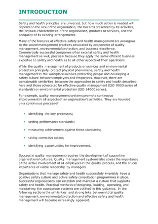 INTRODUCTION
Safety and health principles are universal, but how much action is needed will
depend on the size of the organisation, the hazards presented by its activities,
the physical characteristics of the organisation, products or services, and the
adequacy of its existing arrangements.
Many of the features of effective safety and health management are analogous
to the sound management practices advocated by proponents of quality
management, environmental protection, and business excellence.
Commercially successful companies often excel at safety and health
management as well, precisely because they apply the same efficient business
expertise to safety and health as to all other aspects of their operations.
While the quality management of products or services and environmental
protection principally protect physical phenomena, safety and health
management in the workplace involves protecting people and developing a
safety culture between employers and employees. However, there are
considerable similarities between the approaches to safety and health described
here and those advocated for effective quality management (ISO 9000 series of
standards) or environmental protection (ISO 14000 series).
For example, quality management systems promote continuous
improvement in all aspects of an organisation’s activities. They are founded
on a continuous process of:
• identifying the key processes;
• setting performance standards;
• measuring achievement against these standards;
• taking corrective action;
• identifying opportunities for improvement.
Success in quality management requires the development of supportive
organisational cultures. Quality management systems also stress the importance
of the active involvement of all employees in the quality process, and the crucial
importance of visible leadership by managers
Organisations that manage safety and health successfully invariably have a
positive safety culture and active safety consultation programmes in place.
Successful organisations can establish and maintain a culture that supports
safety and health. Practical methods of designing, building, operating, and
maintaining the appropriate systems are outlined in this guidance. In the
following sections the similarities and strong links between total quality
management, environmental protection and effective safety and health
management will become increasingly apparent.
 