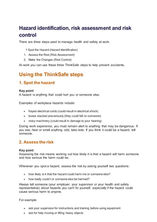 Hazard identification, risk assessment and risk
control
There are three steps used to manage health and safety at work.
1 Spot the Hazard (Hazard Identification)
1. Assess the Risk (Risk Assessment)
2. Make the Changes (Risk Control)
At work you can use these three ThinkSafe steps to help prevent accidents.
Using the ThinkSafe steps
1. Spot the hazard
Key point
A hazard is anything that could hurt you or someone else.
Examples of workplace hazards include:
 frayed electrical cords (could result in electrical shock)
 boxes stacked precariously (they could fall on someone)
 noisy machinery (could result in damage to your hearing)
During work experience, you must remain alert to anything that may be dangerous. If
you see, hear or smell anything odd, take note. If you think it could be a hazard, tell
someone.
2. Assess the risk
Key point
Assessing the risk means working out how likely it is that a hazard will harm someone
and how serious the harm could be.
Whenever you spot a hazard, assess the risk by asking yourself two questions:
 how likely is it that the hazard could harm me or someone else?
 how badly could I or someone else be harmed?
Always tell someone (your employer, your supervisor or your health and safety
representative) about hazards you can't fix yourself, especially if the hazard could
cause serious harm to anyone.
For example:
 ask your supervisor for instructions and training before using equipment
 ask for help moving or lifting heavy objects
 