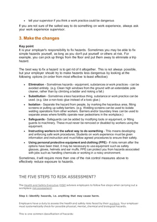  tell your supervisor if you think a work practice could be dangerous
If you are not sure of the safest way to do something on work experience, always ask
your work experience supervisor.
3. Make the changes
Key point
It is your employer's responsibility to fix hazards. Sometimes you may be able to fix
simple hazards yourself, as long as you don't put yourself or others at risk. For
example, you can pick up things from the floor and put them away to eliminate a trip
hazard.
The best way to fix a hazard is to get rid of it altogether. This is not always possible,
but your employer should try to make hazards less dangerous by looking at the
following options (in order from most effective to least effective):
 Elimination - Sometimes hazards - equipment, substances or work practices - can be
avoided entirely. (e.g. Clean high windows from the ground with an extendable pole
cleaner, rather than by climbing a ladder and risking a fall.)
 Substitution - Sometimes a less hazardous thing, substance or work practice can be
used. (e.g. Use a non-toxic glue instead of a toxic glue.)
 Isolation - Separate the hazard from people, by marking the hazardous area, fitting
screens or putting up safety barriers. (e.g. Welding screens can be used to isolate
welding operations from other workers. Barriers and/or boundary lines can be used to
separate areas where forklifts operate near pedestrians in the workplace.)
 Safeguards - Safeguards can be added by modifying tools or equipment, or fitting
guards to machinery. These must never be removed or disabled by workers using the
equipment.
 Instructing workers in the safest way to do something - This means developing
and enforcing safe work procedures. Students on work experience must be given
information and instruction and must follow agreed procedures to ensure their safety.
 Using personal protective equipment and clothing (PPE) - If risks remain after the
options have been tried, it may be necessary to use equipment such as safety
glasses, gloves, helmets and ear muffs. PPE can protect you from hazards associated
with jobs such as handling chemicals or working in a noisy environment.
Sometimes, it will require more than one of the risk control measures above to
effectively reduce exposure to hazards.
THE FIVE STEPS TO RISK ASSESSMENT?
The Health and Safety Executive (HSE) advises employers to follow five steps when carrying out a
workplace risk assessment:
Step 1: Identify hazards, i.e. anything that may cause harm.
Employers have a duty to assess the health and safety risks faced by their workers. Your employer
must systematically check for possible physical, mental, chemical and biological hazards.
This is one common classification of hazards:
 