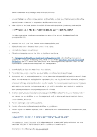 A risk assessment must be kept under review in order to:
 ensure that agreed safe working practices continue to be applied (e.g. that management's safety
instructions are respected by supervisors and line managers); and
 take account of any new working practices, new machinery or more demanding work targets.
HOW SHOULD MY EMPLOYER DEAL WITH HAZARDS?
The basic rule is that employers must adapt the work to the worker. The key aims of risk
assessment are to:
 prioritise the risks – i.e. rank them in order of seriousness; and
 make all risks small – the two main options here are to:
o eliminate the hazard altogether; or
o if this is not possible, control the risks so that harm is unlikely.
The Management of Health and Safety at Work Regulations 1999 set out safety management
guidance for employers for tackling risks, which you can find in schedule 1 (General Principles of
Prevention). The basic approach is also known as a 'hierarchy of control' because it sets out the
order in which employers must approach risk management:
1. Substitution (i.e. try a risk-free or less risky option).
2. Prevention (e.g. erect a machine guard, or add a non-slip surface to a pathway).
3. Reorganise work to reduce exposure to a risk. A basic rule is to adapt the work to the worker. In an
office, ensure chairs and display screen equipment (DSE) are adjustable to the individual, and plan
all work involving a computer to include regular breaks. For monotonous or routine work, introduce
work variety and greater control over work. In call centres, introduce work variety by providing
work off the phones and varying the type of calls handled.
4. As a last resort, issue personal protective equipment (PPE) to all staff at risk, and make sure they
are trained in when and how to use this equipment, such as appropriate eye protection, gloves,
special clothing, footwear.
5. Provide training in safe working systems.
6. Provide information on likely hazards and how to avoid them.
7. Provide social and welfare facilities, such as washing facilities for the removal of contamination, or a
rest room.
HOW OFTEN SHOULD A RISK ASSESSMENTTAKE PLACE?
The Health and Safety Executive (HSE) says risk should be assessed "every time there are new
machines, substances and procedures, which could lead to new hazards."
An employer should carry out a risk assessment:
 