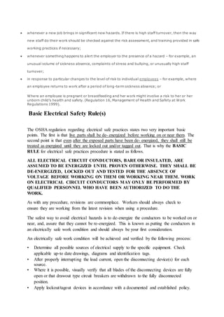  whenever a new job brings in significant new hazards. If there is high staff turnover, then the way
new staff do their work should be checked against the risk assessment, and training provided in safe
working practices if necessary;
 whenever something happens to alert the employer to the presence of a hazard – for example, an
unusual volume of sickness absence, complaints of stress and bullying, or unusually high staff
turnover;
 in response to particular changes to the level of risk to individual employees – for example, where
an employee returns to work after a period of long-term sickness absence; or
Where an employee is pregnant or breastfeeding and her work might involve a risk to her or her
unborn child’s health and safety. (Regulation 16, Management of Health and Safety at Work
Regulations 1999).
Basic Electrical Safety Rule(s)
The OSHA regulation regarding electrical safe practices states two very important basic
points. The first is that live parts shall be de- energized before working on or near them. The
second point is that even after the exposed parts have been de- energized, they shall still be
treated as energized until they are locked out and/or tagged out. That is why the BASIC
RULE for electrical safe practices procedure is stated as follows.
ALL ELECTRICAL CIRCUIT CONDUCTORS, BARE OR INSULATED, ARE
ASSUMED TO BE ENERGIZED UNTIL PROVEN OTHERWISE. THEY SHALL BE
DE-ENERGIZED, LOCKED OUT AND TESTED FOR THE ABSENCE OF
VOLTAGE BEFORE WORKING ON THEM OR WORKING NEAR THEM. WORK
ON ELECTRICAL CIRCUIT CONDUCTORS MAY ONLY BE PERFORMED BY
QUALIFIED PERSONNEL WHO HAVE BEEN AUTHORIZED TO DO THE
WORK.
As with any procedure, revisions are commonplace. Workers should always check to
ensure they are working from the latest revision when using a procedure.
The safest way to avoid electrical hazards is to de-energize the conductors to be worked on or
near, and, assure that they cannot be re-energized. This is known as putting the conductors in
an electrically safe work condition and should always be your first consideration.
An electrically safe work condition will be achieved and verified by the following process:
• Determine all possible sources of electrical supply to the specific equipment. Check
applicable up-to date drawings, diagrams and identification tags.
• After properly interrupting the load current, open the disconnecting device(s) for each
source.
• Where it is possible, visually verify that all blades of the disconnecting devices are fully
open or that drawout type circuit breakers are withdrawn to the fully disconnected
position.
• Apply lockout/tagout devices in accordance with a documented and established policy.
 